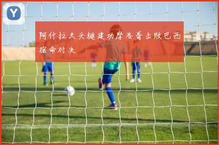 阿什拉夫头槌建功摩洛哥击败巴西宿命对决