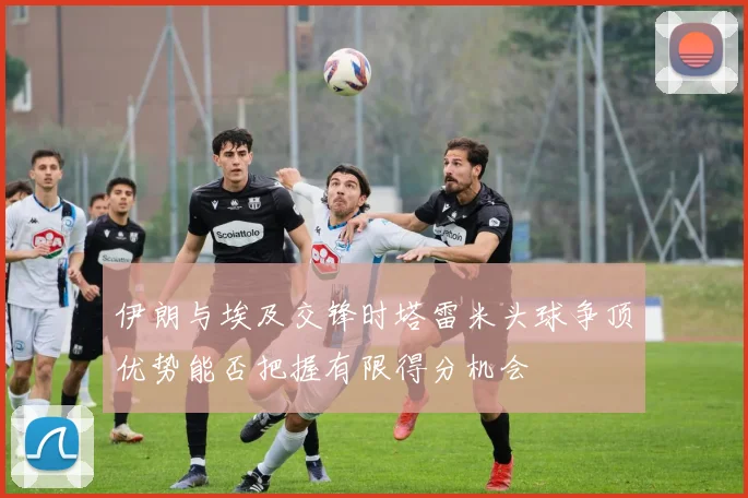 伊朗与埃及交锋时塔雷米头球争顶优势能否把握有限得分机会