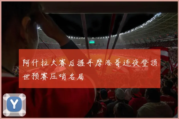 阿什拉夫赛后握手摩洛哥连夜登顶世预赛压哨名局