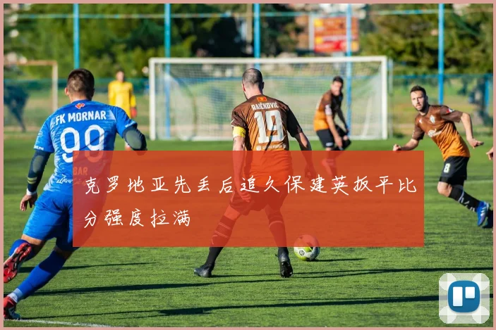 克罗地亚先丢后追久保建英扳平比分强度拉满