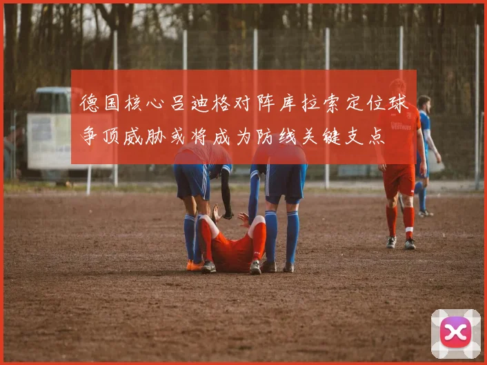 德国核心吕迪格对阵库拉索定位球争顶威胁或将成为防线关键支点