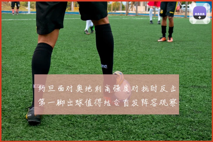 约旦面对奥地利高强度对抗时反击第一脚出球值得结合首发阵容观察