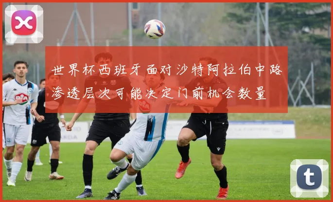 世界杯西班牙面对沙特阿拉伯中路渗透层次可能决定门前机会数量