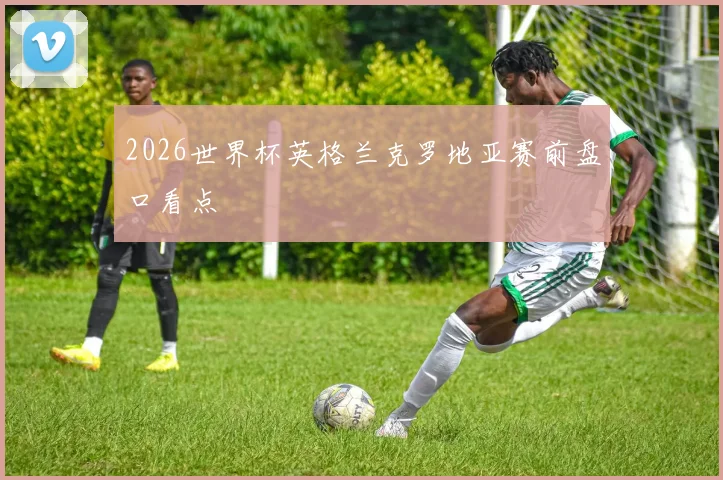 2026世界杯英格兰克罗地亚赛前盘口看点