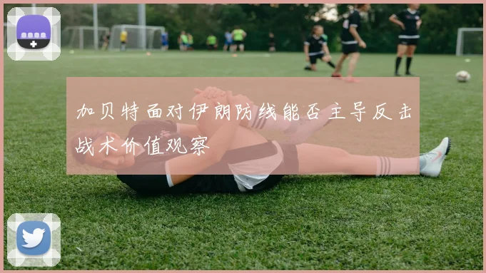 加贝特面对伊朗防线能否主导反击战术价值观察