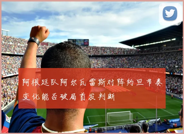 阿根廷队阿尔瓦雷斯对阵约旦节奏变化能否破局首发判断
