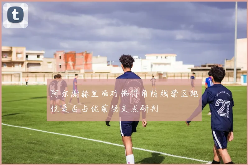 阿尔谢赫里面对佛得角防线禁区跑位是否占优前场支点研判
