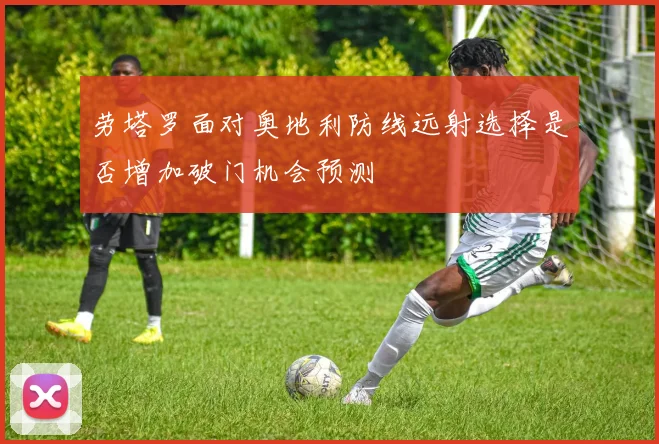 劳塔罗面对奥地利防线远射选择是否增加破门机会预测