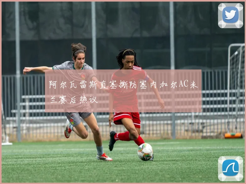 阿尔瓦雷斯直塞撕防塞内加尔AC米兰赛后热议