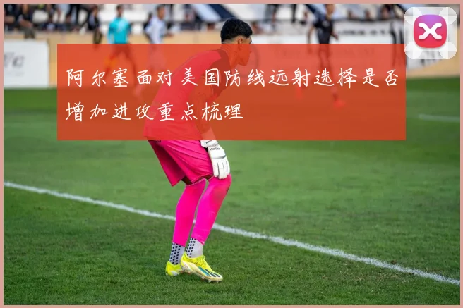 阿尔塞面对美国防线远射选择是否增加进攻重点梳理