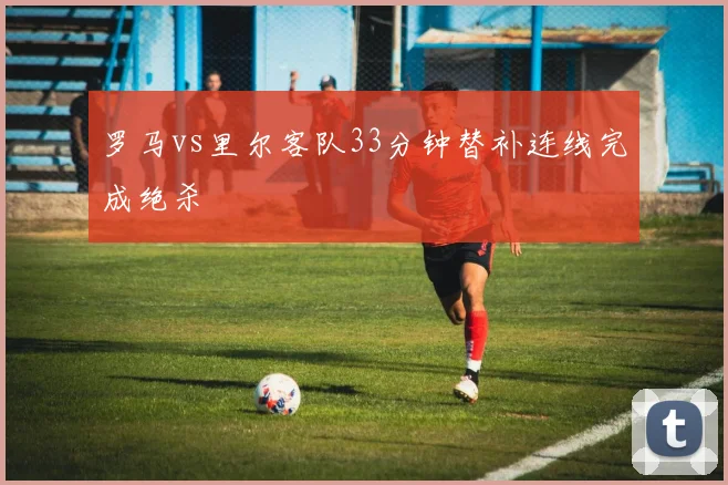 罗马vs里尔客队33分钟替补连线完成绝杀