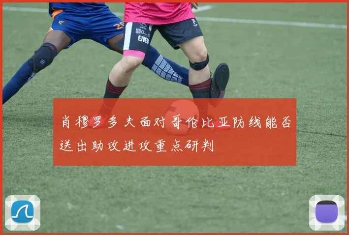 肖穆罗多夫面对哥伦比亚防线能否送出助攻进攻重点研判