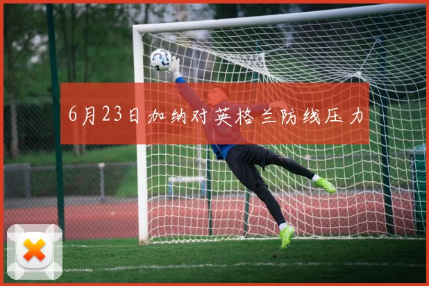 6月23日加纳对英格兰防线压力
