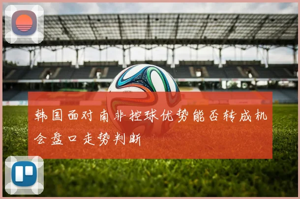 韩国面对南非控球优势能否转成机会盘口走势判断