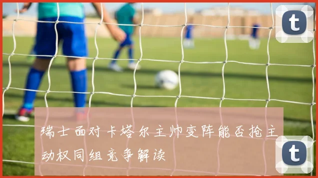 瑞士面对卡塔尔主帅变阵能否抢主动权同组竞争解读