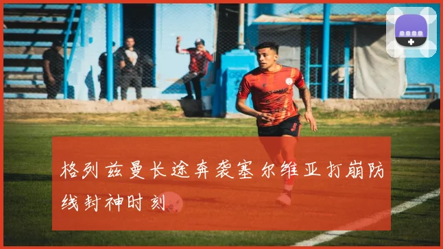 格列兹曼长途奔袭塞尔维亚打崩防线封神时刻