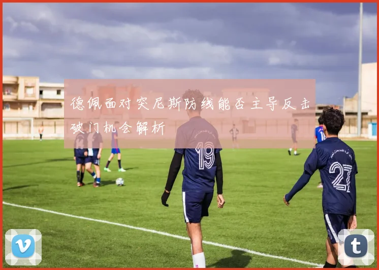 德佩面对突尼斯防线能否主导反击破门机会解析
