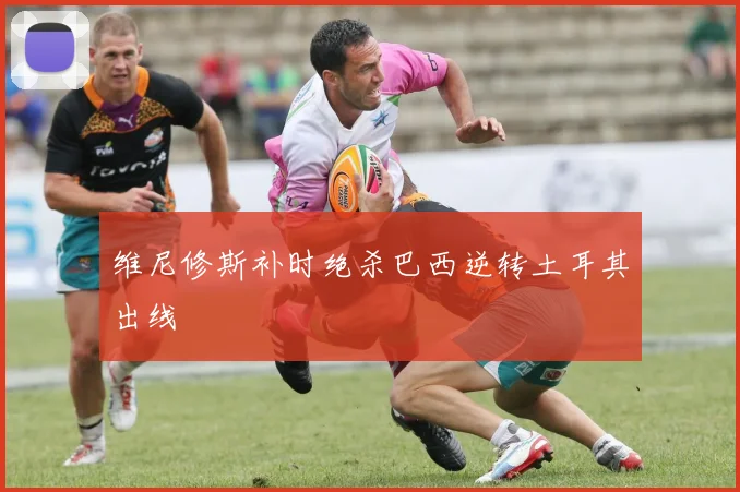 维尼修斯补时绝杀巴西逆转土耳其出线