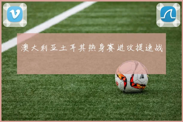 澳大利亚土耳其热身赛进攻提速战