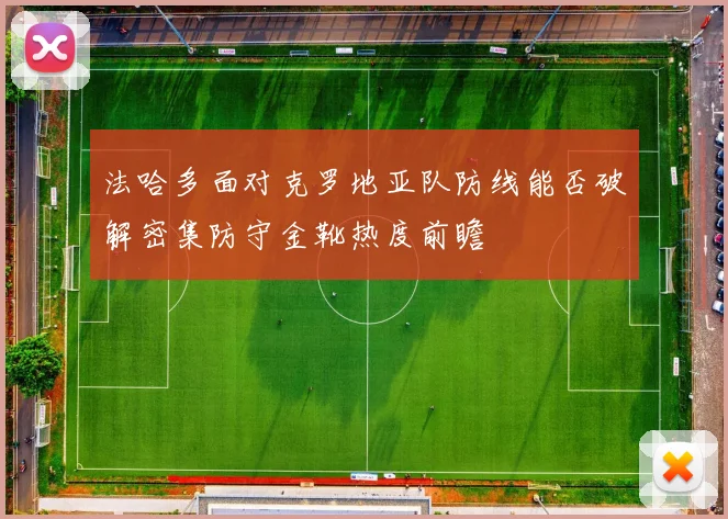 法哈多面对克罗地亚队防线能否破解密集防守金靴热度前瞻