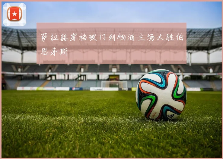 萨拉赫穿裆破门利物浦主场大胜伯恩茅斯