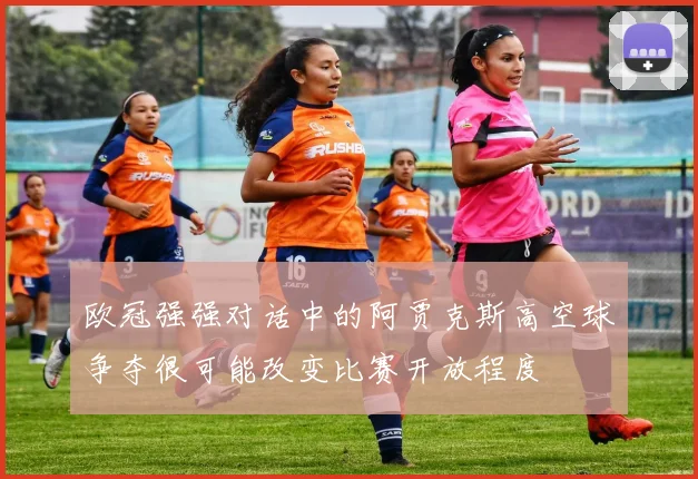 欧冠强强对话中的阿贾克斯高空球争夺很可能改变比赛开放程度