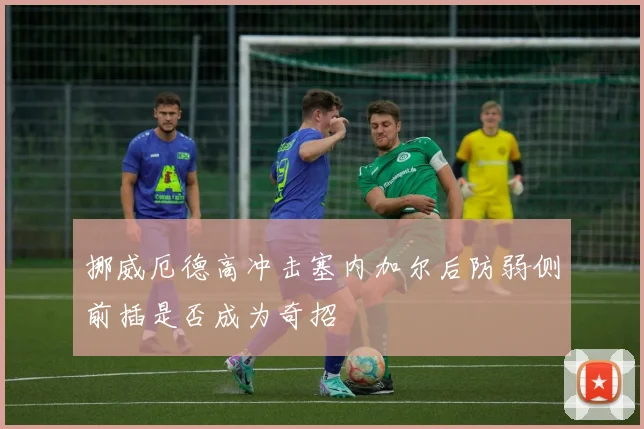 挪威厄德高冲击塞内加尔后防弱侧前插是否成为奇招