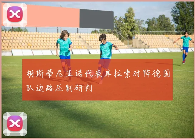 胡斯蒂尼亚诺代表库拉索对阵德国队边路压制研判