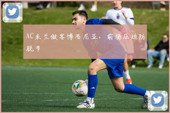 AC米兰做客博洛尼亚,前场压迫防脱节