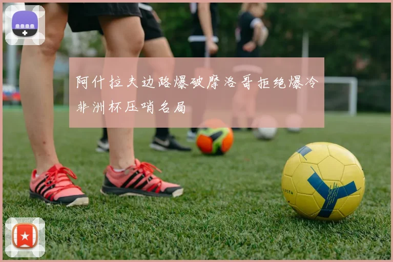 阿什拉夫边路爆破摩洛哥拒绝爆冷非洲杯压哨名局
