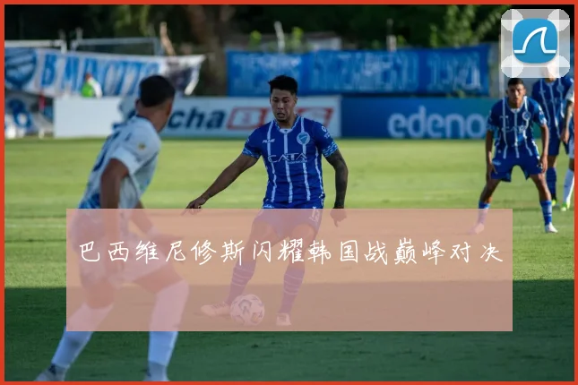 巴西维尼修斯闪耀韩国战巅峰对决