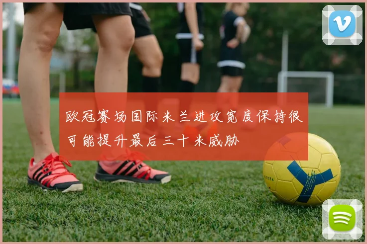 欧冠赛场国际米兰进攻宽度保持很可能提升最后三十米威胁