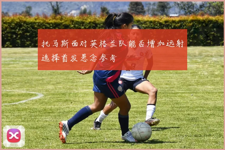 托马斯面对英格兰队能否增加远射选择首发悬念参考