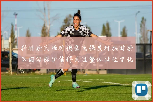 科特迪瓦面对德国高强度对抗时禁区前沿保护值得关注整体站位变化