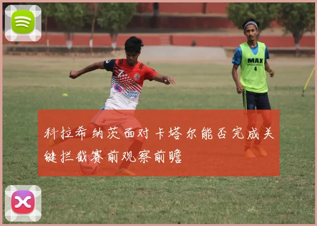 科拉希纳茨面对卡塔尔能否完成关键拦截赛前观察前瞻