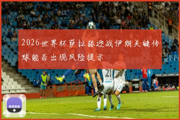 2026世界杯萨拉赫迎战伊朗关键传球能否出现风险提示