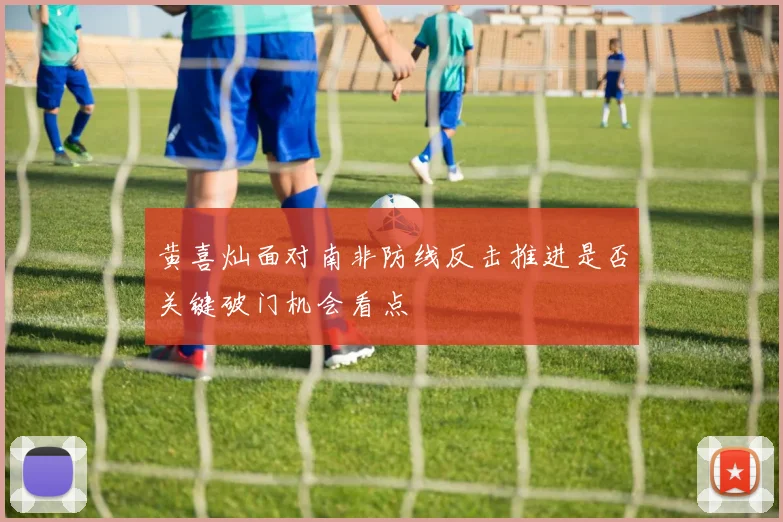 黄喜灿面对南非防线反击推进是否关键破门机会看点