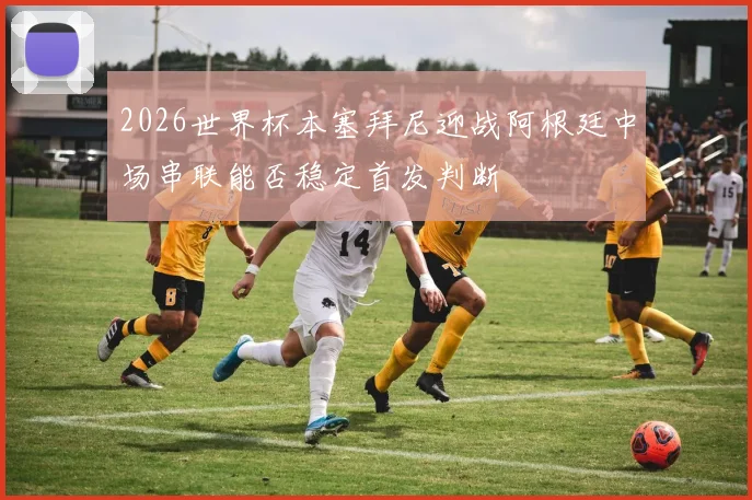 2026世界杯本塞拜尼迎战阿根廷中场串联能否稳定首发判断
