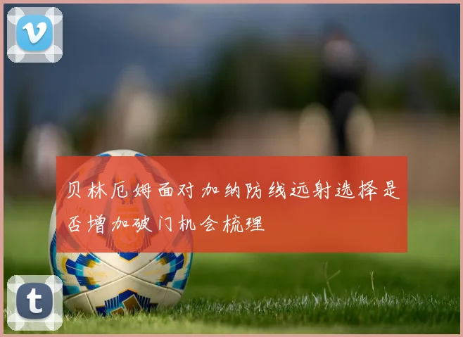 贝林厄姆面对加纳防线远射选择是否增加破门机会梳理