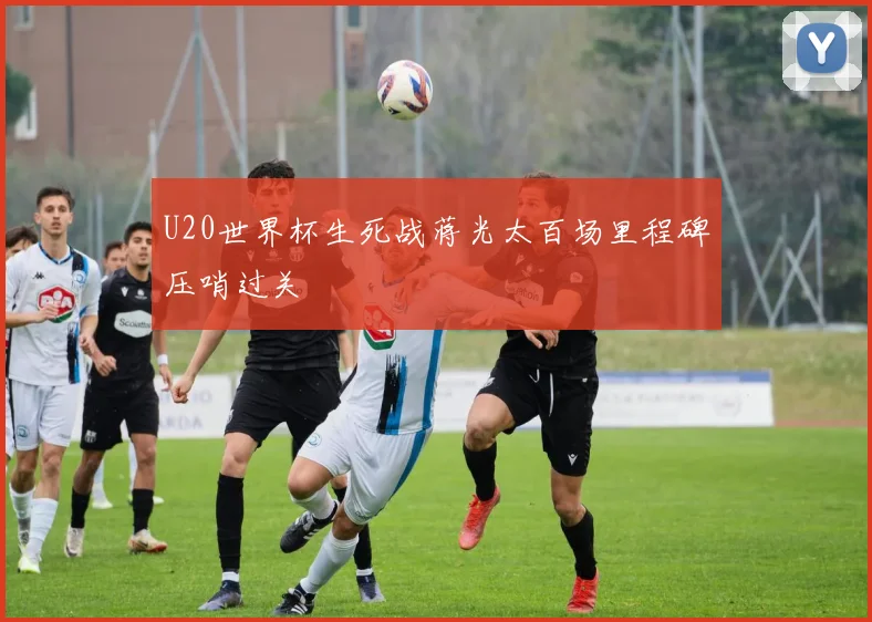 U20世界杯生死战蒋光太百场里程碑压哨过关